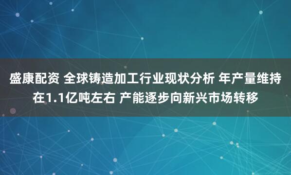 盛康配资 全球铸造加工行业现状分析 年产量维持在1.1亿吨左右 产能逐步向新兴市场转移