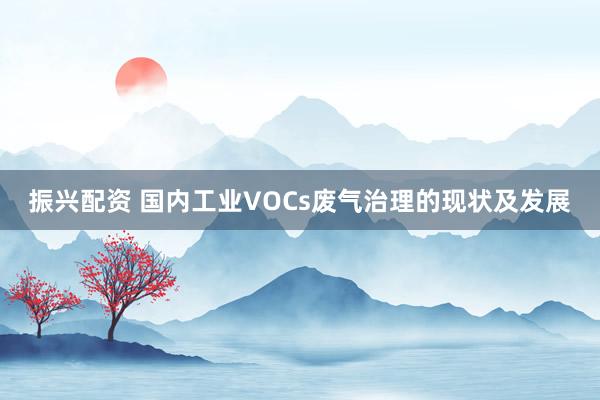 振兴配资 国内工业VOCs废气治理的现状及发展