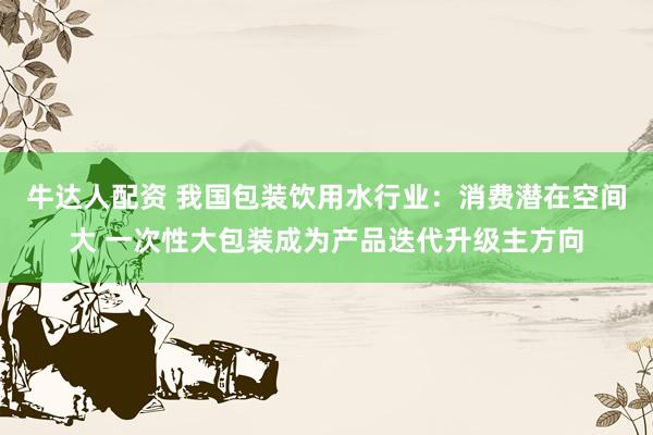 牛达人配资 我国包装饮用水行业：消费潜在空间大 一次性大包装成为产品迭代升级主方向