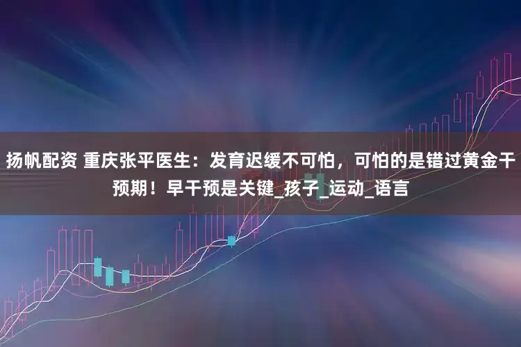 扬帆配资 重庆张平医生：发育迟缓不可怕，可怕的是错过黄金干预期！早干预是关键_孩子_运动_语言