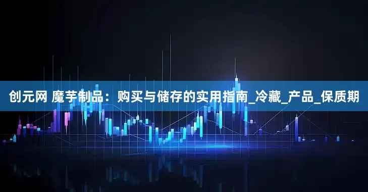 创元网 魔芋制品：购买与储存的实用指南_冷藏_产品_保质期