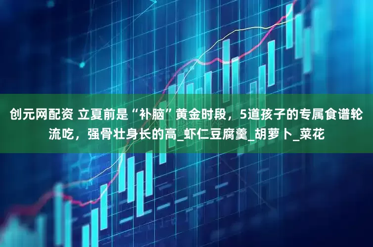 创元网配资 立夏前是“补脑”黄金时段，5道孩子的专属食谱轮流吃，强骨壮身长的高_虾仁豆腐羹_胡萝卜_菜花