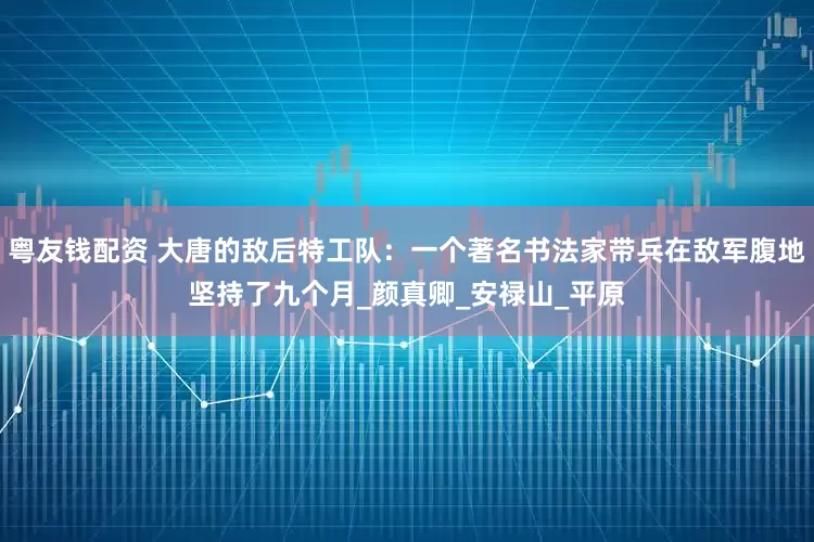 粤友钱配资 大唐的敌后特工队：一个著名书法家带兵在敌军腹地坚持了九个月_颜真卿_安禄山_平原