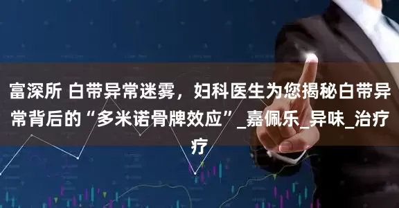 富深所 白带异常迷雾，妇科医生为您揭秘白带异常背后的“多米诺骨牌效应”_嘉佩乐_异味_治疗