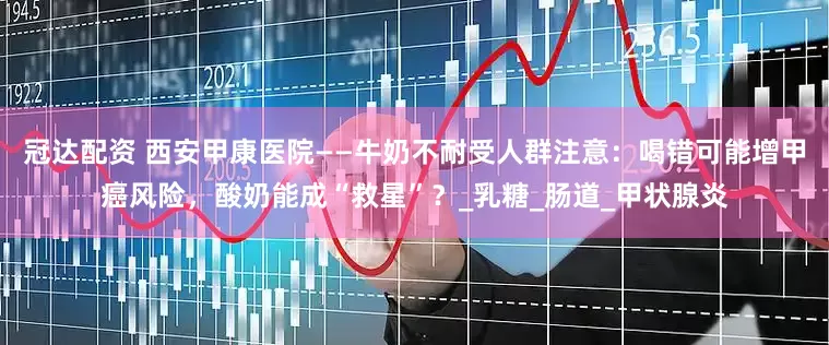 冠达配资 西安甲康医院——牛奶不耐受人群注意：喝错可能增甲癌风险，酸奶能成“救星”？_乳糖_肠道_甲状腺炎