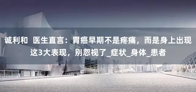 诚利和  医生直言：胃癌早期不是疼痛，而是身上出现这3大表现，别忽视了_症状_身体_患者