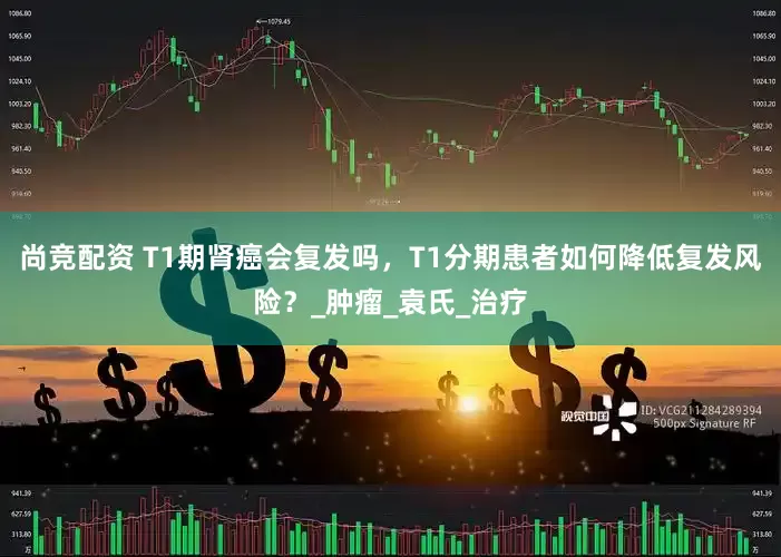 尚竞配资 T1期肾癌会复发吗，T1分期患者如何降低复发风险？_肿瘤_袁氏_治疗