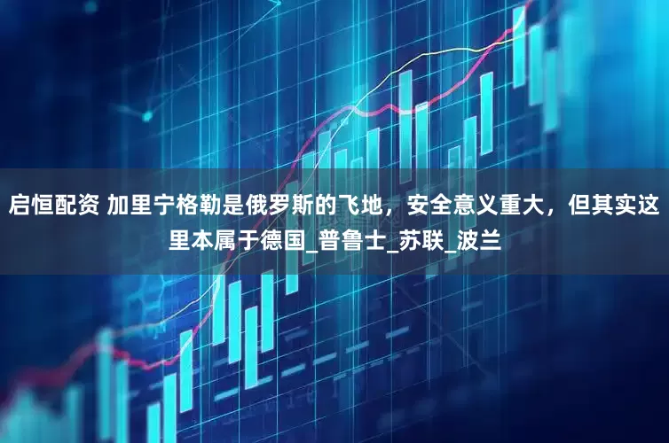启恒配资 加里宁格勒是俄罗斯的飞地，安全意义重大，但其实这里本属于德国_普鲁士_苏联_波兰