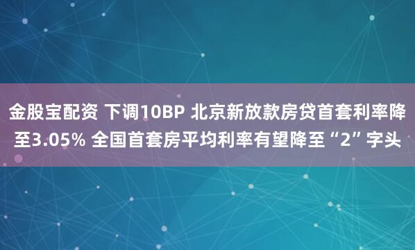 金股宝配资 下调10BP 北京新放款房贷首套利率降至3.05% 全国首套房平均利率有望降至“2”字头