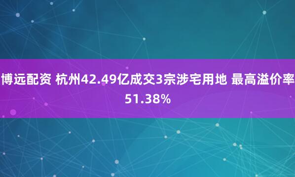 博远配资 杭州42.49亿成交3宗涉宅用地 最高溢价率51.38%