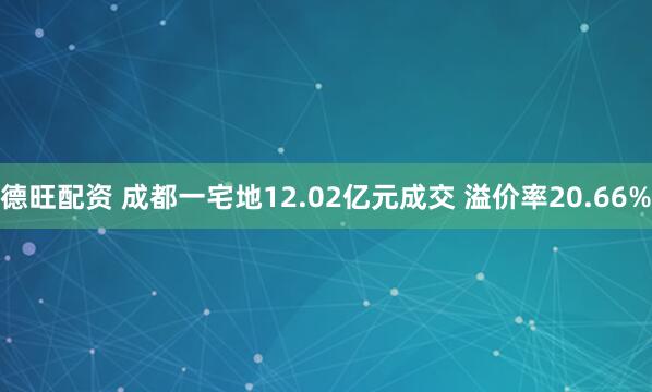 德旺配资 成都一宅地12.02亿元成交 溢价率20.66%