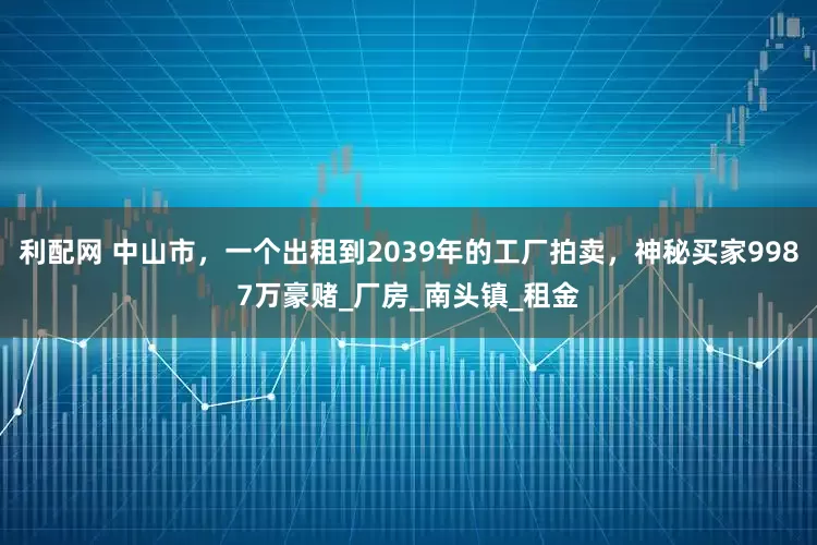 利配网 中山市，一个出租到2039年的工厂拍卖，神秘买家9987万豪赌_厂房_南头镇_租金