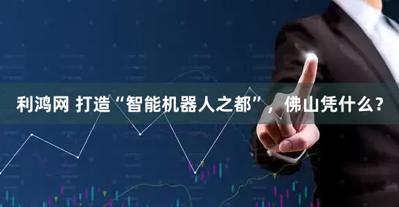 利鸿网 打造“智能机器人之都”，佛山凭什么？