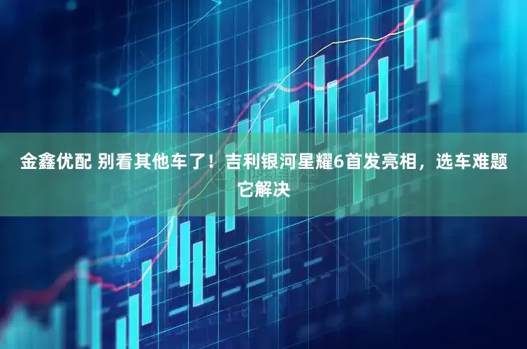 金鑫优配 别看其他车了！吉利银河星耀6首发亮相，选车难题它解决