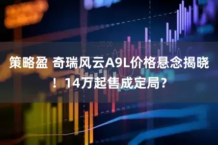 策略盈 奇瑞风云A9L价格悬念揭晓！14万起售成定局？