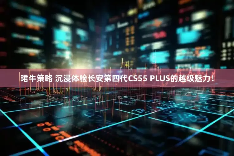 珺牛策略 沉浸体验长安第四代CS55 PLUS的越级魅力！