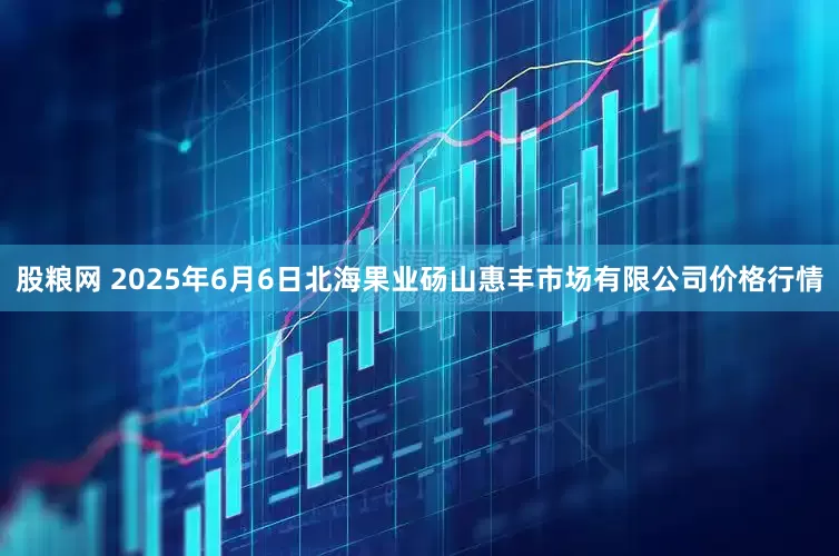 股粮网 2025年6月6日北海果业砀山惠丰市场有限公司价格行情