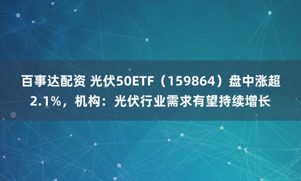 百事达配资 光伏50ETF（159864）盘中涨超2.1%，机构：光伏行业需求有望持续增长
