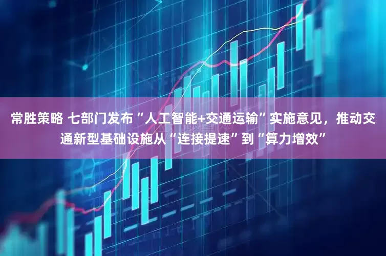 常胜策略 七部门发布“人工智能+交通运输”实施意见，推动交通新型基础设施从“连接提速”到“算力增效”