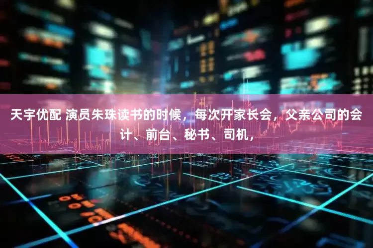 天宇优配 演员朱珠读书的时候，每次开家长会，父亲公司的会计、前台、秘书、司机，